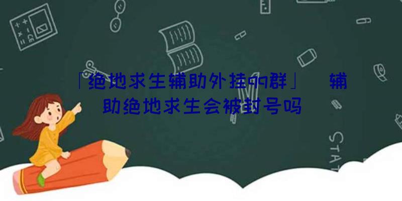 「绝地求生辅助外挂qq群」|辅助绝地求生会被封号吗